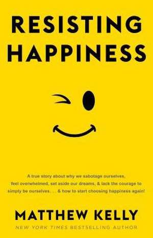 Resisting Happiness: A True Story about Why We Sabotage Ourselves, Feel Overwhelmed, Set Aside Our Dreams, and Lack the Courage to Simply B de Matthew Kelly