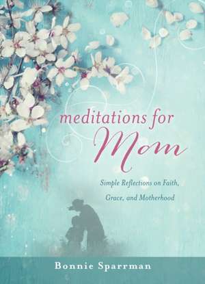 Meditations for Mom: Simple Reflections on Faith, Grace, and Motherhood de Bonnie Sparrman