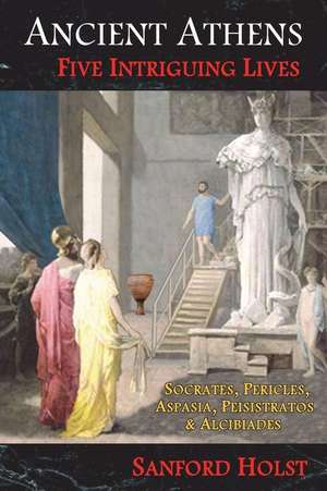 Ancient Athens: Five Intriguing Lives: Socrates, Pericles, Aspasia, Peisistratos & Alcibiades de Sanford Holst