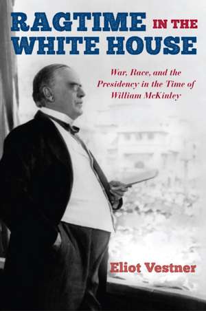 Ragtime in the White House: War, Race, and the Presidency in the Time of William McKinley de Eliot Vestner