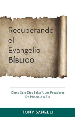 Recuperando el Evangelio Bíblico: Como Sólo Dios salva a los pecadores de principio a fin de Tony Sanelli