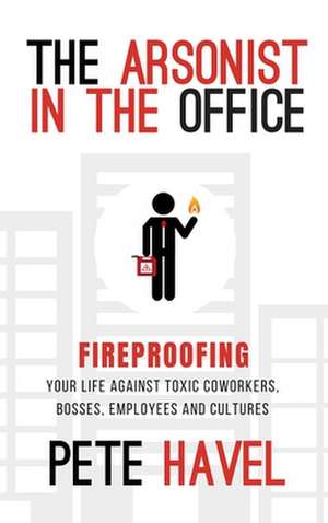 The Arsonist in the Office: Fireproofing Your Life Against Toxic Coworkers, Bosses, Employees, and Cultures de Pete Havel