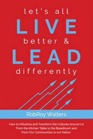 Let's All Live Better & Lead Differently: How to Influence and Transform the Cultures Around Us from the Kitchen Table to the Boardroom and from Our C de RobRoy Walters