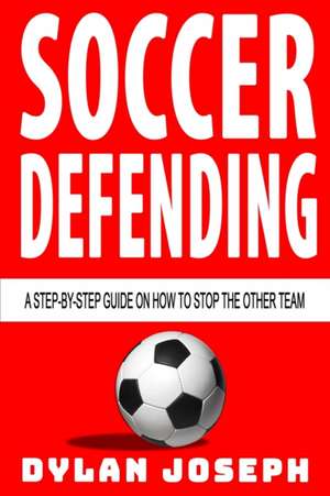 Soccer Defending: A Step-by-Step Guide on How to Stop the Other Team de Dylan Joseph