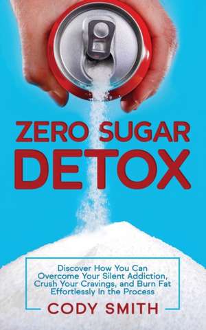 Zero Sugar Detox: Discover How You Can Overcome Your Silent Addiction, Crush Your Cravings, and Burn Fat Effortlessly in the Process de Cody Smith