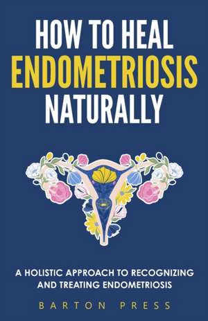 How to Heal Endometriosis Naturally: A Holistic Approach to Recognizing and Treating Endometriosis de Barton Press