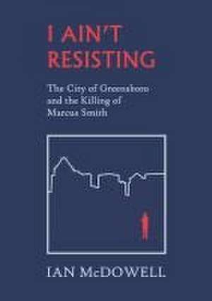 I Ain't Resisting: The City of Greensboro and the Killing of Marcus Smith de Ian Mcdowell