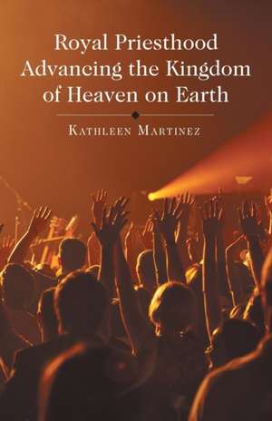 Royal Priesthood Advancing the Kingdom of Heaven on Earth de Kathleen Martinez