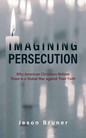 Imagining Persecution: Why American Christians Believe There Is a Global War against Their Faith de Jason Bruner