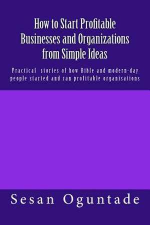 How to Start Profitable Businesses and Organizations from Simple Ideas de Sesan Oguntade