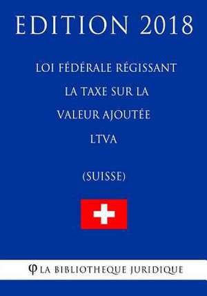 Loi Federale Regissant La Taxe Sur La Valeur Ajoutee Ltva (Suisse) - Edition 2018 de La Bibliotheque Juridique