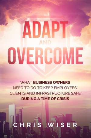 Adapt and Overcome: What Business Owners Need to Do to Keep Employees, Clients and Infrastructure Safe During a Time of Crisis de Bryan Hornung