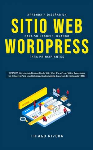 Aprenda a Diseñar un Sitio Web para Su Negocio, Usando WordPress para Principiantes: MEJORES Métodos de Desarrollo de Sitio Web, Para Crear Sitios Ava de Thiago Rivera