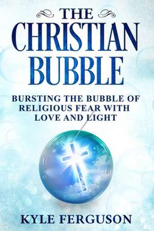 The Christian Bubble: Bursting the Bubble of Religious Fear with Love and Light de Kyle Ferguson