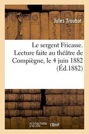 Le Sergent Fricasse, d'Après Le Manuscrit Publié Par M. Lorédan Larchey. Lecture Faite Au Théâtre de Jules Troubat