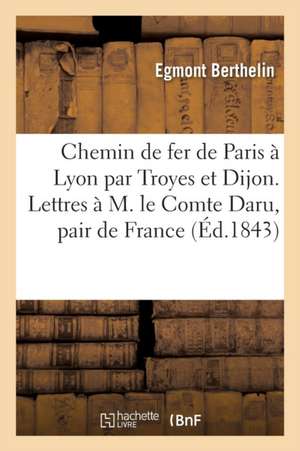 Chemin de Fer de Paris À Lyon Par Troyes Et Dijon. Lettres À M. Le Comte Daru, Pair de France de Berthelin