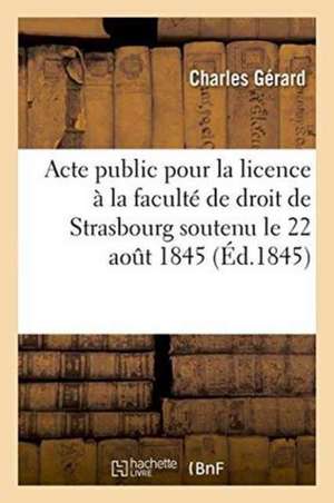 Acte Public Pour La Licence Présenté À La Faculté de Droit de Strasbourg Le Vendredi 22 Aout 1845 de Charles Gérard