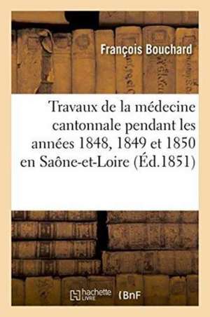 Travaux de la Médecine Cantonnale Pendant Les Années 1848, 1849 Et 1850: Saône-Et-Loire de François Bouchard