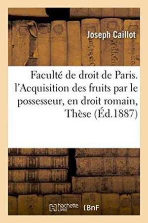 Faculté de Droit de Paris. de l'Acquisition Des Fruits Par Le Possesseur, En Droit Romain: Thèse de Caillot