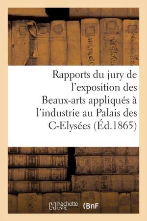 Rapports Du Jury de l'Exposition Des Beaux-Arts Appliqués À l'Industrie: Au Palais Des Champs-Elysées, En 1863 de Sans Auteur