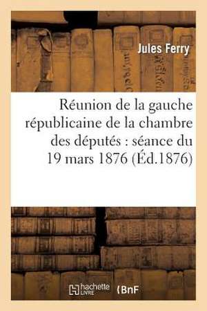 Reunion de La Gauche Republicaine de La Chambre Des Deputes: Seance Du 19 Mars 1876 de Ferry J.