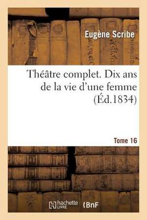 Theatre Complet de M. Eugene Scribe. Tome 16 Dix ANS de La Vie D'Une Femme