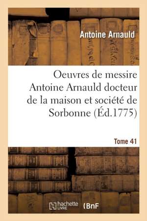 Oeuvres de Messire Antoine Arnauld Docteur de la Maison Et Société de Sorbonne Tome 41 de Antoine Arnauld