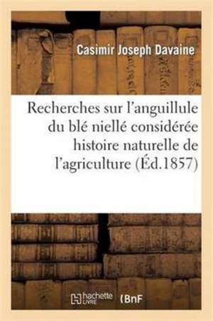 Recherches Sur l'Anguillule Du Blé Niellé: Considérée Au Point de Vue de l'Histoire Naturelle Et de l'Agriculture de Casimir Joseph Davaine