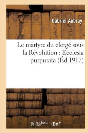 Le Martyre Du Clergé Sous La Révolution: Ecclesia Purpurata de Aubray-G