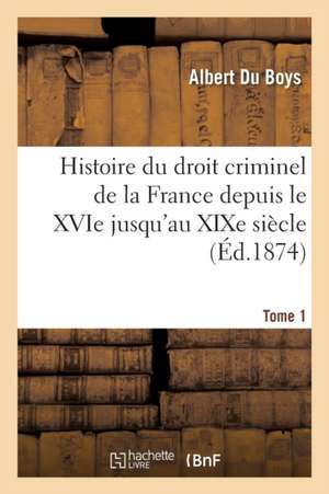 Histoire Du Droit Criminel de la France Depuis Le Xvie Jusqu'au Xixe Siècle T01: Comparé Avec Celui de l'Italie, de l'Allemagne Et de l'Angleterre de Albert Du Boys