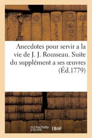 Anecdotes Pour Servir a la Vie de J. J. Rousseau. Suite Du Supplement a Ses Oeuvres