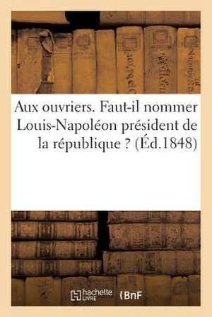 Aux Ouvriers. Faut-Il Nommer Louis-Napoleon President de La Republique ?