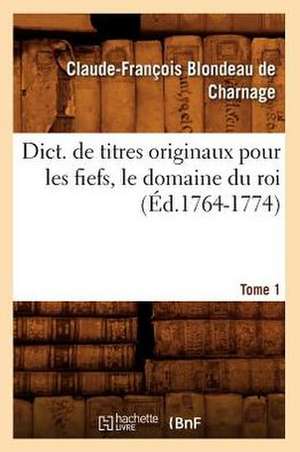 Dict. de Titres Originaux Pour Les Fiefs, Le Domaine Du Roi, Tome 1 (Ed.1764-1774) de Blondeau De Charnage C. F.