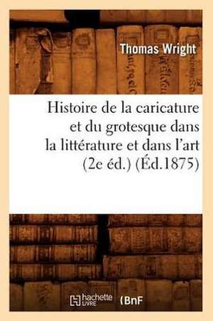 Histoire de La Caricature Et Du Grotesque Dans La Litterature Et Dans L'Art (2e Ed.) (Ed.1875) de Wright T.