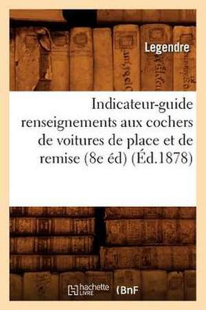 Indicateur-Guide Renseignements Aux Cochers de Voitures de Place Et de Remise (8e Ed) (Ed.1878) de Legendre