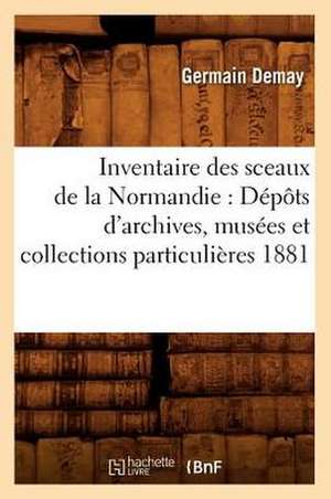 Inventaire Des Sceaux de La Normandie: Depots D'Archives, Musees Et Collections Particulieres 1881 de Germain Demay