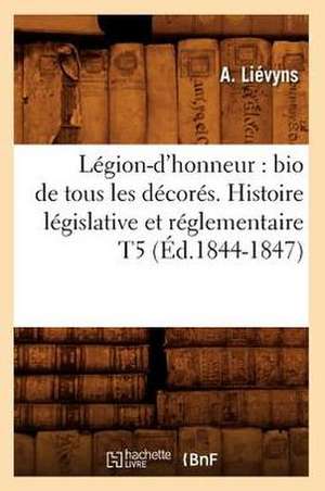 Legion-D'Honneur: Bio de Tous Les Decores. Histoire Legislative Et Reglementaire T5 (Ed.1844-1847) de Lievyns a.