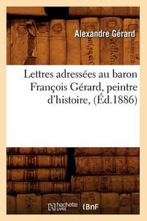 Lettres Adressees Au Baron Francois Gerard, Peintre D'Histoire, (Ed.1886) de Gerard a.