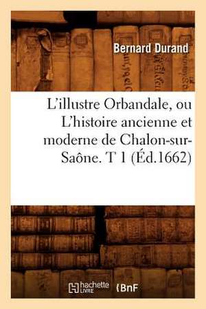 L'Illustre Orbandale, Ou L'Histoire Ancienne Et Moderne de Chalon-Sur-Saone. T 1 (Ed.1662) de Durand B.