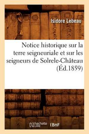 Notice Historique Sur La Terre Seigneuriale Et Sur Les Seigneurs de Solrele-Chateau, (Ed.1859) de LeBeau I.