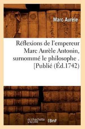 Reflexions de L'Empereur Marc Aurele Antonin, Surnomme Le Philosophe . [Publie de Marc Aurele