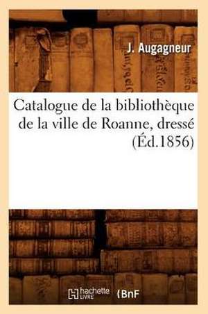 Catalogue de La Bibliotheque de La Ville de Roanne, Dresse (Ed.1856) de Augagneur J.