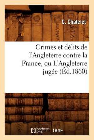 Crimes Et Delits de L'Angleterre Contre La France, Ou L'Angleterre Jugee (Ed.1860) de Chatelet C.