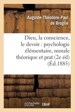 Dieu, La Conscience, Le Devoir: Psychologie Elementaire, Morale Theorique Et Prat (2e Ed) (Ed.1885) de Auguste Theodore Paul De Broglie