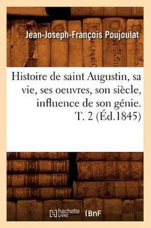 Histoire de Saint Augustin, Sa Vie, Ses Oeuvres, Son Siecle, Influence de Son Genie. T. 2 de Jean Joseph Francois Poujoulat