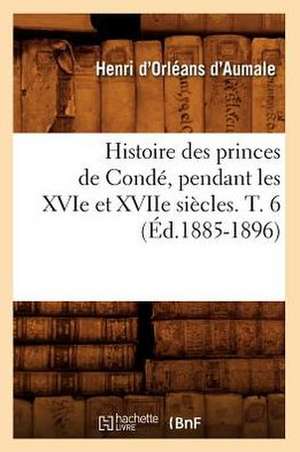 Histoire Des Princes de Conde, Pendant Les Xvie Et Xviie Siecles. T. 6 (Ed.1885-1896) de D. Aumale H.