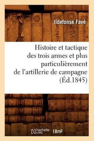 Histoire Et Tactique Des Trois Armes Et Plus Particulierement de L'Artillerie de Campagne (Ed.1845) de Fave I.