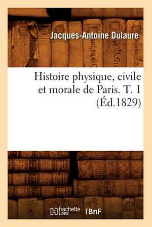 Histoire Physique, Civile Et Morale de Paris. T. 1 (Ed.1829) de Dulaure J. a.