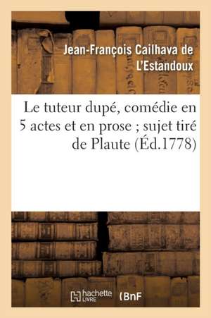 Le Tuteur Dupé, Comédie En 5 Actes Et En Prose Sujet Tiré de Plaute de Cailhava de L Estandoux-J