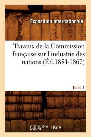 Travaux de La Commission Francaise Sur L'Industrie Des Nations. Tome 1 (Ed.1854-1867) de Exposition Internationale